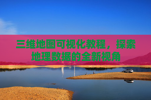 三维地图可视化教程，探索地理数据的全新视角